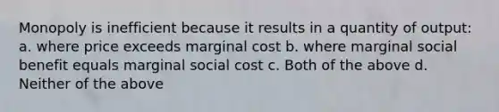 Monopoly is inefficient because it results in a quantity of output: a. where price exceeds marginal cost b. where marginal social benefit equals marginal social cost c. Both of the above d. Neither of the above