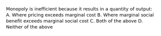 Monopoly is inefficient because it results in a quantity of output: A. Where pricing exceeds marginal cost B. Where marginal social benefit exceeds marginal social cost C. Both of the above D. Neither of the above