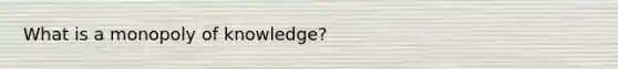 What is a monopoly of knowledge?