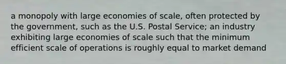 a monopoly with large economies of scale, often protected by the government, such as the U.S. Postal Service; an industry exhibiting large economies of scale such that the minimum efficient scale of operations is roughly equal to market demand