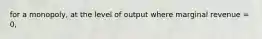 for a monopoly, at the level of output where marginal revenue = 0,