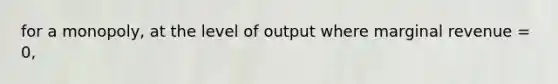 for a monopoly, at the level of output where marginal revenue = 0,