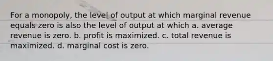 For a monopoly, the level of output at which marginal revenue equals zero is also the level of output at which a. average revenue is zero. b. profit is maximized. c. total revenue is maximized. d. marginal cost is zero.