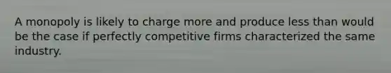 A monopoly is likely to charge more and produce less than would be the case if perfectly competitive firms characterized the same industry.