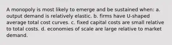 A monopoly is most likely to emerge and be sustained when: a. output demand is relatively elastic. b. firms have U-shaped average total cost curves. c. fixed capital costs are small relative to total costs. d. economies of scale are large relative to market demand.