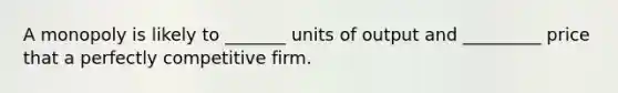 A monopoly is likely to _______ units of output and _________ price that a perfectly competitive firm.