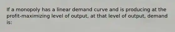 If a monopoly has a linear demand curve and is producing at the profit-maximizing level of output, at that level of output, demand is: