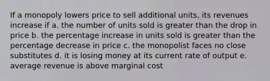 If a monopoly lowers price to sell additional units, its revenues increase if a. the number of units sold is greater than the drop in price b. the percentage increase in units sold is greater than the percentage decrease in price c. the monopolist faces no close substitutes d. it is losing money at its current rate of output e. average revenue is above marginal cost