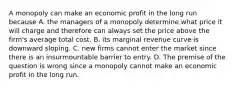 A monopoly can make an economic profit in the long run because A. the managers of a monopoly determine what price it will charge and therefore can always set the price above the​ firm's average total cost. B. its marginal revenue curve is downward sloping. C. new firms cannot enter the market since there is an insurmountable barrier to entry. D. The premise of the question is wrong since a monopoly cannot make an economic profit in the long run.