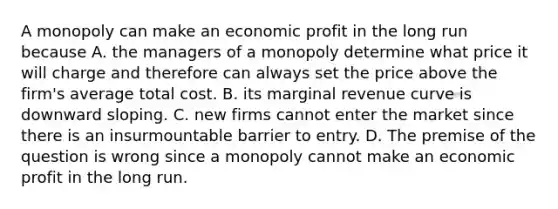 A monopoly can make an economic profit in the long run because A. the managers of a monopoly determine what price it will charge and therefore can always set the price above the​ firm's average total cost. B. its marginal revenue curve is downward sloping. C. new firms cannot enter the market since there is an insurmountable barrier to entry. D. The premise of the question is wrong since a monopoly cannot make an economic profit in the long run.