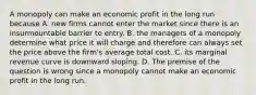 A monopoly can make an economic profit in the long run because A. new firms cannot enter the market since there is an insurmountable barrier to entry. B. the managers of a monopoly determine what price it will charge and therefore can always set the price above the​ firm's average total cost. C. its marginal revenue curve is downward sloping. D. The premise of the question is wrong since a monopoly cannot make an economic profit in the long run.