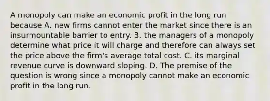 A monopoly can make an economic profit in the long run because A. new firms cannot enter the market since there is an insurmountable barrier to entry. B. the managers of a monopoly determine what price it will charge and therefore can always set the price above the​ firm's average total cost. C. its marginal revenue curve is downward sloping. D. The premise of the question is wrong since a monopoly cannot make an economic profit in the long run.