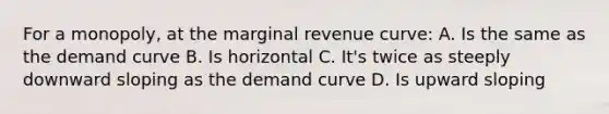 For a monopoly, at the marginal revenue curve: A. Is the same as the demand curve B. Is horizontal C. It's twice as steeply downward sloping as the demand curve D. Is upward sloping