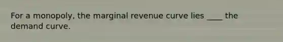 For a monopoly, the marginal revenue curve lies ____ the demand curve.