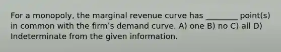 For a monopoly, the marginal revenue curve has ________ point(s) in common with the firmʹs demand curve. A) one B) no C) all D) Indeterminate from the given information.