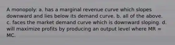 A monopoly: a. has a marginal revenue curve which slopes downward and lies below its demand curve. b. all of the above. c. faces the market demand curve which is downward sloping. d. will maximize profits by producing an output level where MR = MC.