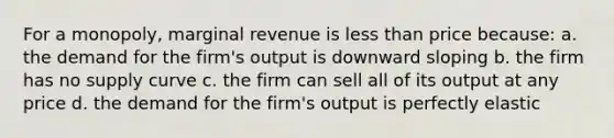 For a monopoly, marginal revenue is less than price because: a. the demand for the firm's output is downward sloping b. the firm has no supply curve c. the firm can sell all of its output at any price d. the demand for the firm's output is perfectly elastic