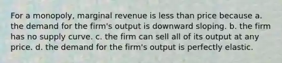 For a monopoly, marginal revenue is <a href='https://www.questionai.com/knowledge/k7BtlYpAMX-less-than' class='anchor-knowledge'>less than</a> price because a. the demand for the firm's output is downward sloping. b. the firm has no supply curve. c. the firm can sell all of its output at any price. d. the demand for the firm's output is perfectly elastic.