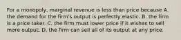 For a monopoly, marginal revenue is less than price because A. the demand for the firm's output is perfectly elastic. B. the firm is a price taker. C. the firm must lower price if it wishes to sell more output. D. the firm can sell all of its output at any price.