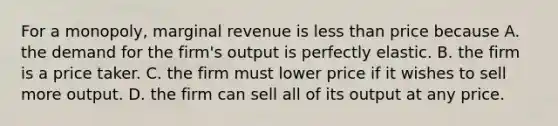 For a monopoly, marginal revenue is less than price because A. the demand for the firm's output is perfectly elastic. B. the firm is a price taker. C. the firm must lower price if it wishes to sell more output. D. the firm can sell all of its output at any price.