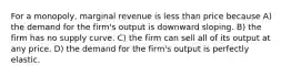 For a monopoly, marginal revenue is less than price because A) the demand for the firm's output is downward sloping. B) the firm has no supply curve. C) the firm can sell all of its output at any price. D) the demand for the firm's output is perfectly elastic.