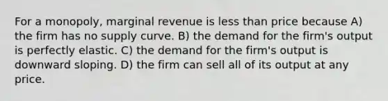 For a monopoly, marginal revenue is less than price because A) the firm has no supply curve. B) the demand for the firm's output is perfectly elastic. C) the demand for the firm's output is downward sloping. D) the firm can sell all of its output at any price.