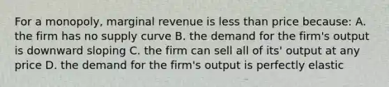 For a monopoly, marginal revenue is less than price because: A. the firm has no supply curve B. the demand for the firm's output is downward sloping C. the firm can sell all of its' output at any price D. the demand for the firm's output is perfectly elastic