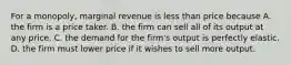 For a​ monopoly, marginal revenue is less than price because A. the firm is a price taker. B. the firm can sell all of its output at any price. C. the demand for the​ firm's output is perfectly elastic. D. the firm must lower price if it wishes to sell more output.