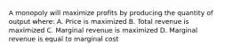 A monopoly will maximize profits by producing the quantity of output where: A. Price is maximized B. Total revenue is maximized C. Marginal revenue is maximized D. Marginal revenue is equal to marginal cost