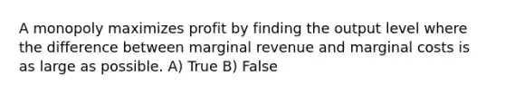 A monopoly maximizes profit by finding the output level where the difference between marginal revenue and marginal costs is as large as possible. A) True B) False