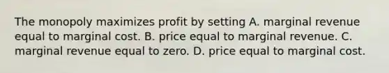 The monopoly maximizes profit by setting A. marginal revenue equal to marginal cost. B. price equal to marginal revenue. C. marginal revenue equal to zero. D. price equal to marginal cost.