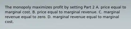 The monopoly maximizes profit by setting Part 2 A. price equal to marginal cost. B. price equal to marginal revenue. C. marginal revenue equal to zero. D. marginal revenue equal to marginal cost.