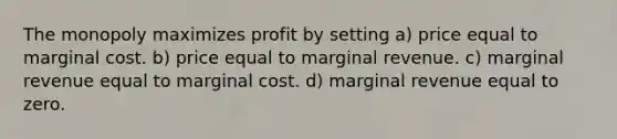 The monopoly maximizes profit by setting a) price equal to marginal cost. b) price equal to marginal revenue. c) marginal revenue equal to marginal cost. d) marginal revenue equal to zero.