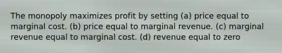 The monopoly maximizes profit by setting (a) price equal to marginal cost. (b) price equal to marginal revenue. (c) marginal revenue equal to marginal cost. (d) revenue equal to zero