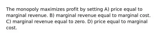 The monopoly maximizes profit by setting A) price equal to marginal revenue. B) marginal revenue equal to marginal cost. C) marginal revenue equal to zero. D) price equal to marginal cost.