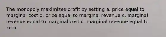 The monopoly maximizes profit by setting a. price equal to marginal cost b. price equal to marginal revenue c. marginal revenue equal to marginal cost d. marginal revenue equal to zero