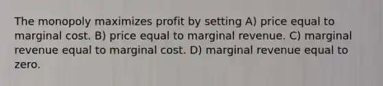 The monopoly maximizes profit by setting A) price equal to marginal cost. B) price equal to marginal revenue. C) marginal revenue equal to marginal cost. D) marginal revenue equal to zero.