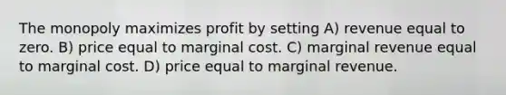 The monopoly maximizes profit by setting A) revenue equal to zero. B) price equal to marginal cost. C) marginal revenue equal to marginal cost. D) price equal to marginal revenue.