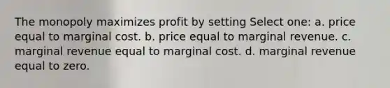 The monopoly maximizes profit by setting Select one: a. price equal to <a href='https://www.questionai.com/knowledge/k8jPqJqxj8-marginal-cost' class='anchor-knowledge'>marginal cost</a>. b. price equal to marginal revenue. c. marginal revenue equal to marginal cost. d. marginal revenue equal to zero.