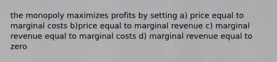 the monopoly maximizes profits by setting a) price equal to marginal costs b)price equal to marginal revenue c) marginal revenue equal to marginal costs d) marginal revenue equal to zero