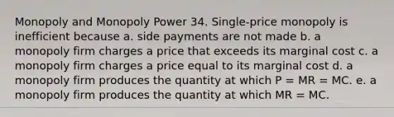 Monopoly and Monopoly Power 34. Single-price monopoly is inefficient because a. side payments are not made b. a monopoly firm charges a price that exceeds its marginal cost c. a monopoly firm charges a price equal to its marginal cost d. a monopoly firm produces the quantity at which P = MR = MC. e. a monopoly firm produces the quantity at which MR = MC.