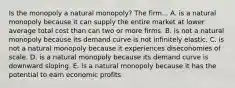 Is the monopoly a natural monopoly? The firm... A. is a natural monopoly because it can supply the entire market at lower average total cost than can two or more firms. B. is not a natural monopoly because its demand curve is not infinitely elastic. C. is not a natural monopoly because it experiences diseconomies of scale. D. is a natural monopoly because its demand curve is downward sloping. E. is a natural monopoly because it has the potential to earn economic profits