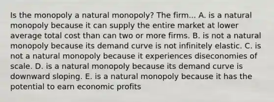 Is the monopoly a natural monopoly? The firm... A. is a natural monopoly because it can supply the entire market at lower average total cost than can two or more firms. B. is not a natural monopoly because its demand curve is not infinitely elastic. C. is not a natural monopoly because it experiences diseconomies of scale. D. is a natural monopoly because its demand curve is downward sloping. E. is a natural monopoly because it has the potential to earn economic profits