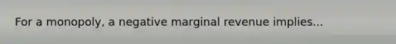 For a monopoly, a negative marginal revenue implies...