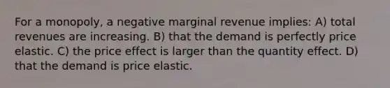 For a monopoly, a negative marginal revenue implies: A) total revenues are increasing. B) that the demand is perfectly price elastic. C) the price effect is larger than the quantity effect. D) that the demand is price elastic.