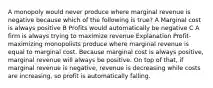 A monopoly would never produce where marginal revenue is negative because which of the following is true? A Marginal cost is always positive B Profits would automatically be negative C A firm is always trying to maximize revenue Explanation Profit-maximizing monopolists produce where marginal revenue is equal to marginal cost. Because marginal cost is always positive, marginal revenue will always be positive. On top of that, if marginal revenue is negative, revenue is decreasing while costs are increasing, so profit is automatically falling.