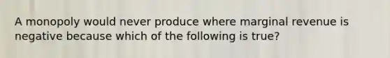 A monopoly would never produce where marginal revenue is negative because which of the following is true?