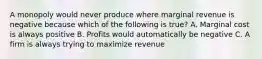 A monopoly would never produce where marginal revenue is negative because which of the following is true? A. Marginal cost is always positive B. Profits would automatically be negative C. A firm is always trying to maximize revenue