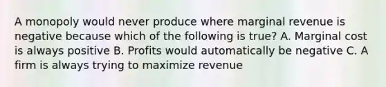 A monopoly would never produce where marginal revenue is negative because which of the following is true? A. Marginal cost is always positive B. Profits would automatically be negative C. A firm is always trying to maximize revenue