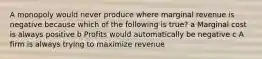 A monopoly would never produce where marginal revenue is negative because which of the following is true? a Marginal cost is always positive b Profits would automatically be negative c A firm is always trying to maximize revenue